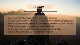 JIGSAW II
• Siswa secara individu maupun kelompok mengkaji bahan ajar
• Dibentuk kelompok ahli untuk diskusi pendalaman materi bahan ajar yang dibaca
• Kembali kekelompok asal, kemudian siswa menjadi tutor terhadap satu sama lain.
Terjadi pembentungan pengetahuan secara berkelompok
• Tes atau kuis untuk mengukur kemampuan siswa secara individual
• Diskusi terbuka, kemudian guru memberikan penguatan
 