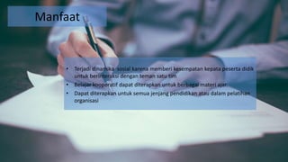 Manfaat
• Terjadi dinamika sosial karena memberi kesempatan kepata peserta didik
untuk berinteraksi dengan teman satu tim
• Belajar kooperatif dapat diterapkan untuk berbagai materi ajar.
• Dapat diterapkan untuk semua jenjang pendidikan atau dalam pelatihan
organisasi
 