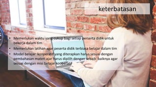 keterbatasan
• Memerlukan waktu yang cukup bagi setiap perserta didik untuk
bekerja dalam tim
• Memerlukan latihan agar peserta didik terbiasa belajar dalam tim
• Model belajar kooperatif yang diterapkan harus sesuai dengan
pembahasan materi ajar harus dipilih dengan sebaik baiknya agar
sesuai dengan misi belajar kooperatif
 