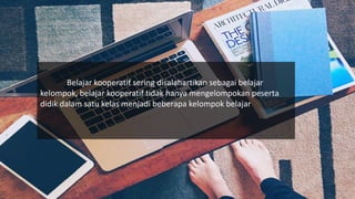 Belajar kooperatif sering disalahartikan sebagai belajar
kelompok, belajar kooperatif tidak hanya mengelompokan peserta
didik dalam satu kelas menjadi beberapa kelompok belajar
 