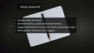 • Banyak model dan teknik
• Memiliki struktur, jumlah serta teknik tertentu
• Anggota kelompok ikut turut serta dalam penyelesaian tugas
• Meningkatkan sosialisasi antar anggota
Belajar kooperatif
 