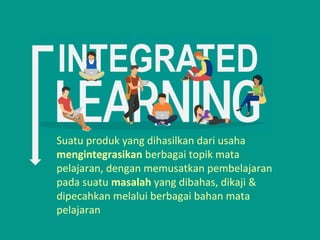 Suatu produk yang dihasilkan dari usaha
mengintegrasikan berbagai topik mata
pelajaran, dengan memusatkan pembelajaran
pada suatu masalah yang dibahas, dikaji &
dipecahkan melalui berbagai bahan mata
pelajaran
 