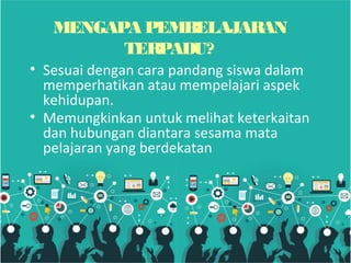 MENGAPA PEMBELAJARAN
TERPADU?
• Sesuai dengan cara pandang siswa dalam
memperhatikan atau mempelajari aspek
kehidupan.
• Memungkinkan untuk melihat keterkaitan
dan hubungan diantara sesama mata
pelajaran yang berdekatan
 