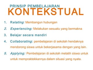 1. Relating: Membangun hubungan
2. Experiencing: Melakukan sesuatu yang bermakna
3. Belajar secara mandiri
4. Collaborating: pembelajaran di sekolah hendaknya
mendorong siswa untuk bekerjasama dengan yang lain.
5. Applying: Pembelajaran di sekolah melatih siswa untuk
untuk mempraktekkannya dalam situasi yang nyata.
PRINSIP PEMBELAJARAN
KONTEKSTUAL
 