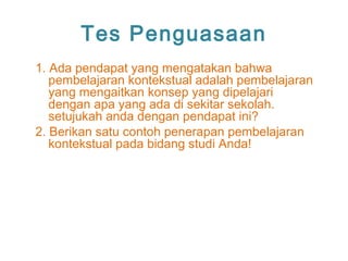 Tes Penguasaan
1. Ada pendapat yang mengatakan bahwa
pembelajaran kontekstual adalah pembelajaran
yang mengaitkan konsep yang dipelajari
dengan apa yang ada di sekitar sekolah.
setujukah anda dengan pendapat ini?
2. Berikan satu contoh penerapan pembelajaran
kontekstual pada bidang studi Anda!
 