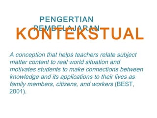 PENGERTIAN
PEMBELAJARAN
A conception that helps teachers relate subject
matter content to real world situation and
motivates students to make connections between
knowledge and its applications to their lives as
family members, citizens, and workers (BEST,
2001).
KONTEKSTUAL
 