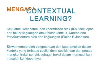 MENGAPA
Kekuatan, kecepatan, dan kecerdasan otak (IQ) tidak lepas
dari faktor lingkungan atau faktor konteks. Karena ada
interface antara otak dan lingkungan (Elaine B.Johnson).
Siswa memperoleh pengetahuan dan keterampilan dalam
konteks yang terbatas sedikit demi sedikit, dan dari proses
mengkontruksi sendiri, sebagai bekal dalam memecahkan
masalah kehidupannya .
CONTEXTUAL
LEARNING?
 