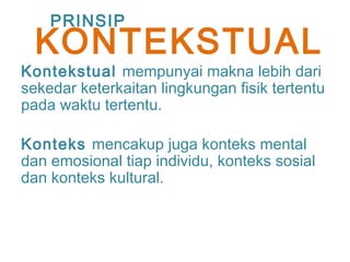 Kontekstual mempunyai makna lebih dari
sekedar keterkaitan lingkungan fisik tertentu
pada waktu tertentu.
Konteks mencakup juga konteks mental
dan emosional tiap individu, konteks sosial
dan konteks kultural.
PRINSIP
KONTEKSTUAL
 