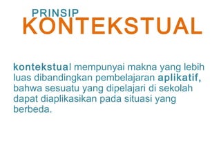kontekstual mempunyai makna yang lebih
luas dibandingkan pembelajaran aplikatif,
bahwa sesuatu yang dipelajari di sekolah
dapat diaplikasikan pada situasi yang
berbeda.
PRINSIP
KONTEKSTUAL
 