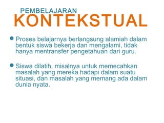 Proses belajarnya berlangsung alamiah dalam
bentuk siswa bekerja dan mengalami, tidak
hanya mentransfer pengetahuan dari guru.
Siswa dilatih, misalnya untuk memecahkan
masalah yang mereka hadapi dalam suatu
situasi, dan masalah yang memang ada dalam
dunia nyata.
PEMBELAJARAN
KONTEKSTUAL
 