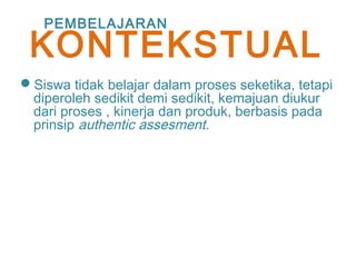 Siswa tidak belajar dalam proses seketika, tetapi
diperoleh sedikit demi sedikit, kemajuan diukur
dari proses , kinerja dan produk, berbasis pada
prinsip authentic assesment.
PEMBELAJARAN
KONTEKSTUAL
 