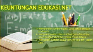 KEUNTUNGAN EDUKASI.NET
 memperoleh sumber belajar yang sesuai dengan
kurikulum
 menyelengarakan diskusi antara guru dan siswa;
siswa dengan siswa lain melalui forum diskusi
 mengakses sumber belajar dimana saja dan kapan
saja
 
