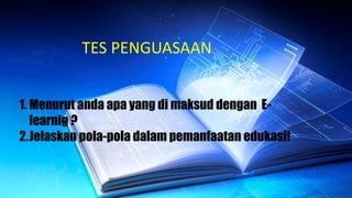 TES PENGUASAAN
1. Menurut anda apa yang di maksud dengan E-
learnig ?
2.Jelaskan pola-pola dalam pemanfaatan edukasi!
 