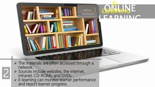 E-
LEARNINGONLINE
LEARNING
 The materials are often accessed through a
network.
 Sources include websites, the internet,
intranet, CD-ROMs, and DVDs.
 E-learning can monitor learner performance
and report learner progress.
2
 