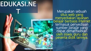 Merupakan sebuah
situs web yang
menyediakan layanan
belajar berbasis internet
termasuk penyediaan
sumber belajar yang
dapat dimanfaatkan
oleh siswa, guru dan
peserta didik lainnya.
EDUKASI.NE
T
 