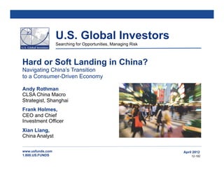U.S. Global Investors
                  Searching for Opportunities, Managing Risk



Hard or Soft Landing in China?
Navigating China’s Transition
to a Consumer-Driven Economy

Andy Rothman
CLSA China Macro
Strategist, Shanghai
Frank Holmes,
CEO and Chief
Investment Officer
Xian Liang,
China Analyst

www.usfunds.com                                                April 2012
1.800.US.FUNDS                                                     12-182
 