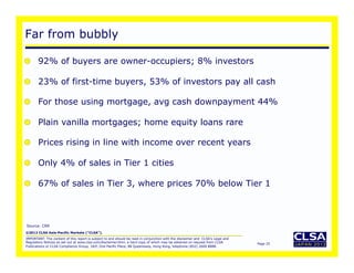 Far from bubbly

    92% of buyers are owner-occupiers; 8% investors

    23% of first-time buyers, 53% of investors pay all cash

    For those using mortgage, avg cash downpayment 44%

    Plain vanilla mortgages; home equity loans rare

    Prices rising in line with income over recent years

    Only 4% of sales in Tier 1 cities

    67% of sales in Tier 3, where prices 70% below Tier 1



Source: CRR
©2012 CLSA Asia-Pacific Markets (“CLSA”).
IMPORTANT: The content of this report is subject to and should be read in conjunction with the disclaimer and CLSA's Legal and
Regulatory Notices as set out at www.clsa.com/disclaimer.html, a hard copy of which may be obtained on request from CLSA         Page 25
Publications or CLSA Compliance Group, 18/F, One Pacific Place, 88 Queensway, Hong Kong, telephone (852) 2600 8888.
 