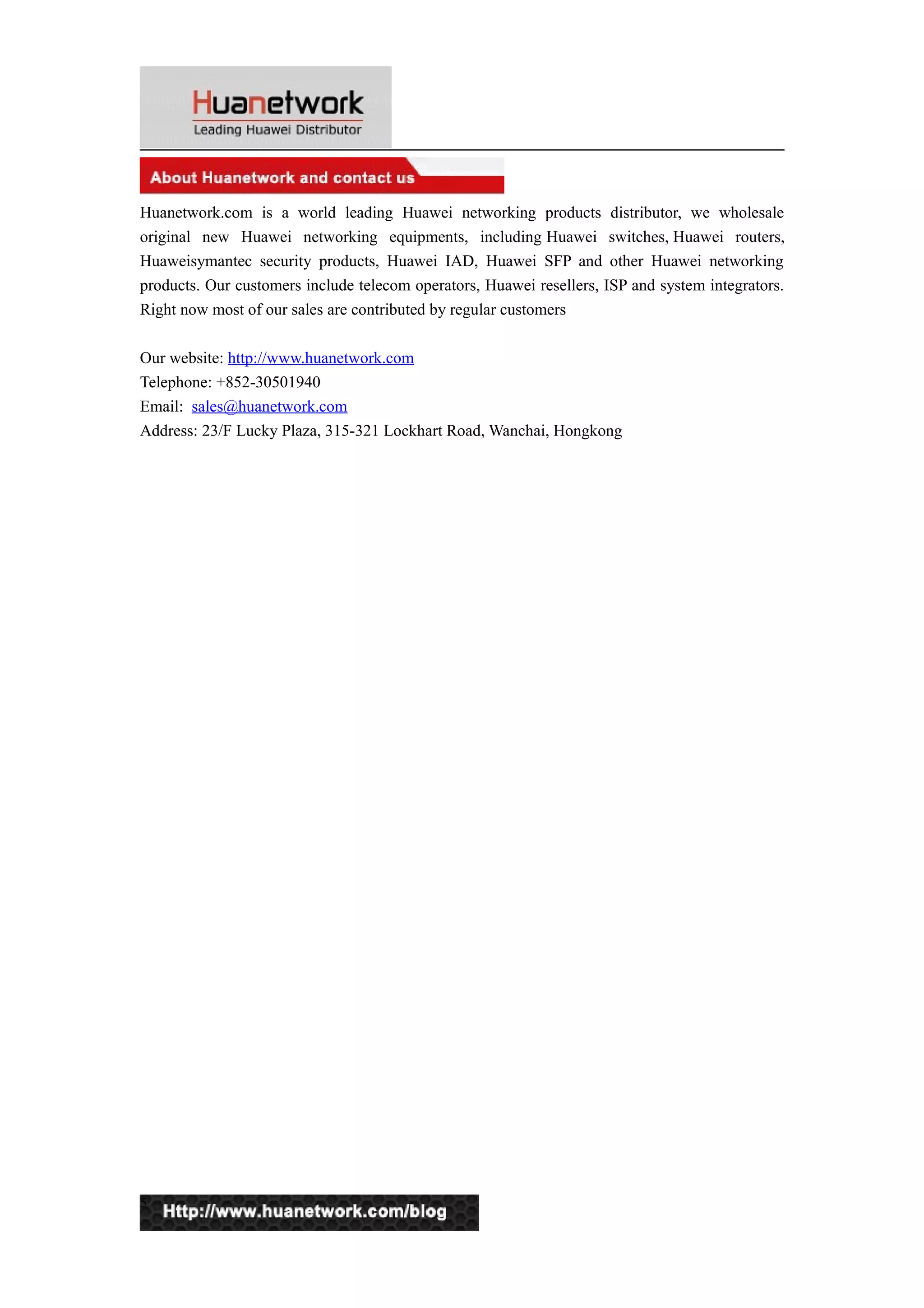 Huanetwork.com is a world leading Huawei networking products distributor, we wholesale
original new Huawei networking equipments, including Huawei switches, Huawei routers,
Huaweisymantec security products, Huawei IAD, Huawei SFP and other Huawei networking
products. Our customers include telecom operators, Huawei resellers, ISP and system integrators.
Right now most of our sales are contributed by regular customers
Our website: http://www.huanetwork.com
Telephone: +852-30501940
Email: sales@huanetwork.com
Address: 23/F Lucky Plaza, 315-321 Lockhart Road, Wanchai, Hongkong

5

 