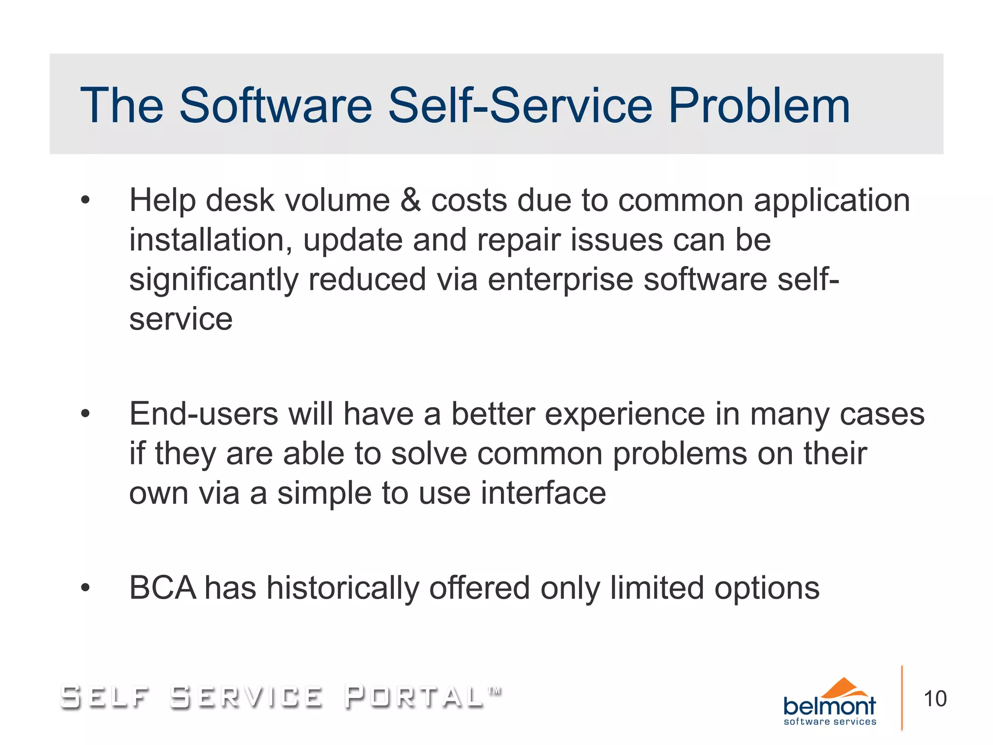 The Software Self-Service Problem
•   Help desk volume & costs due to common application
    installation, update and repair issues can be
    significantly reduced via enterprise software self-
    service

•   End-users will have a better experience in many cases
    if they are able to solve common problems on their
    own via a simple to use interface

•   BCA has historically offered only limited options


                                                          10
 