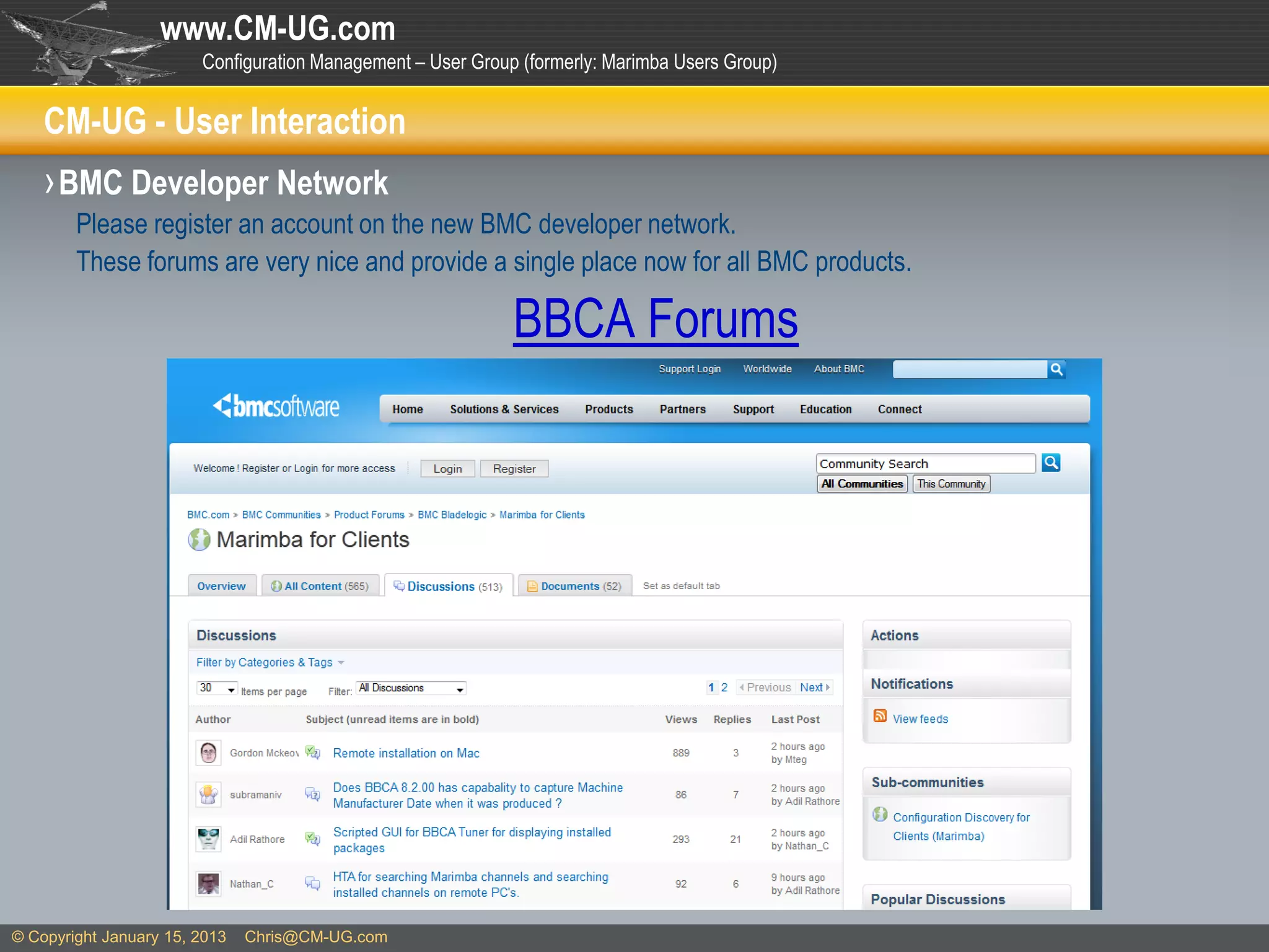 www.CM-UG.com
                        Configuration Management – User Group (formerly: Marimba Users Group)


    CM-UG - User Interaction
    › BMC Developer Network
        Please register an account on the new BMC developer network.
        These forums are very nice and provide a single place now for all BMC products.

                                                             BBCA Forums




© Copyright January 15, 2013   Chris@CM-UG.com
 