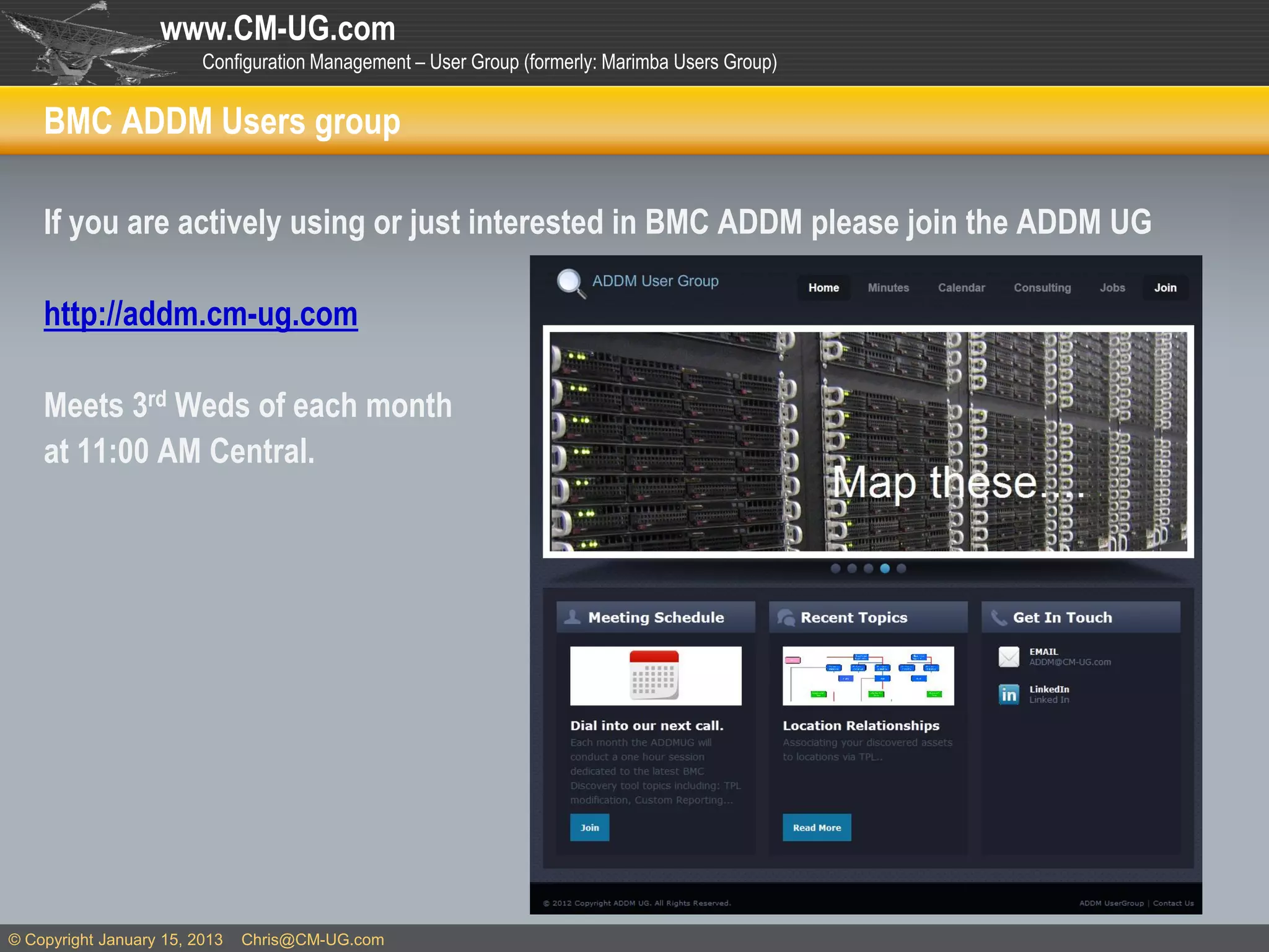 www.CM-UG.com
                         Configuration Management – User Group (formerly: Marimba Users Group)


    BMC ADDM Users group

    If you are actively using or just interested in BMC ADDM please join the ADDM UG

    http://addm.cm-ug.com

    Meets 3rd Weds of each month
    at 11:00 AM Central.




© Copyright January 15, 2013   Chris@CM-UG.com
 