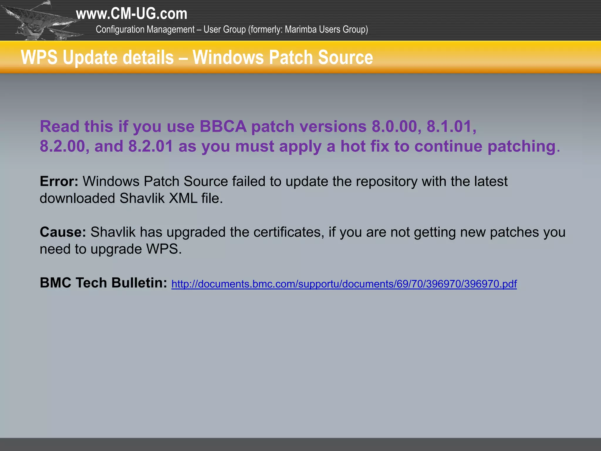 www.CM-UG.com
            Configuration Management – User Group (formerly: Marimba Users Group)


WPS Update details – Windows Patch Source


  Read this if you use BBCA patch versions 8.0.00, 8.1.01,
  8.2.00, and 8.2.01 as you must apply a hot fix to continue patching.

  Error: Windows Patch Source failed to update the repository with the latest
  downloaded Shavlik XML file.

  Cause: Shavlik has upgraded the certificates, if you are not getting new patches you
  need to upgrade WPS.

  BMC Tech Bulletin: http://documents.bmc.com/supportu/documents/69/70/396970/396970.pdf
 