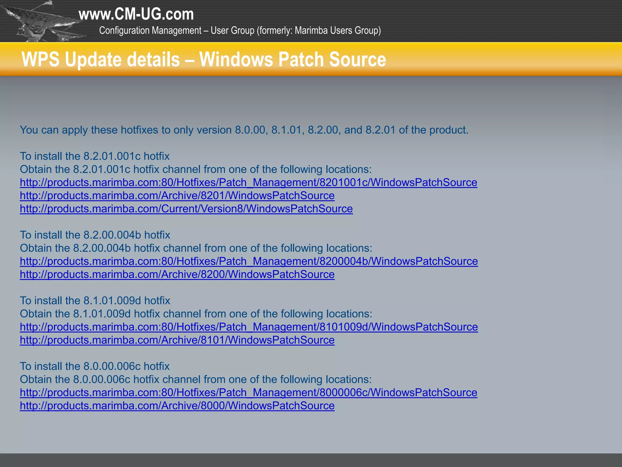 www.CM-UG.com
                Configuration Management – User Group (formerly: Marimba Users Group)


WPS Update details – Windows Patch Source


You can apply these hotfixes to only version 8.0.00, 8.1.01, 8.2.00, and 8.2.01 of the product.

To install the 8.2.01.001c hotfix
Obtain the 8.2.01.001c hotfix channel from one of the following locations:
http://products.marimba.com:80/Hotfixes/Patch_Management/8201001c/WindowsPatchSource
http://products.marimba.com/Archive/8201/WindowsPatchSource
http://products.marimba.com/Current/Version8/WindowsPatchSource

To install the 8.2.00.004b hotfix
Obtain the 8.2.00.004b hotfix channel from one of the following locations:
http://products.marimba.com:80/Hotfixes/Patch_Management/8200004b/WindowsPatchSource
http://products.marimba.com/Archive/8200/WindowsPatchSource

To install the 8.1.01.009d hotfix
Obtain the 8.1.01.009d hotfix channel from one of the following locations:
http://products.marimba.com:80/Hotfixes/Patch_Management/8101009d/WindowsPatchSource
http://products.marimba.com/Archive/8101/WindowsPatchSource

To install the 8.0.00.006c hotfix
Obtain the 8.0.00.006c hotfix channel from one of the following locations:
http://products.marimba.com:80/Hotfixes/Patch_Management/8000006c/WindowsPatchSource
http://products.marimba.com/Archive/8000/WindowsPatchSource
 