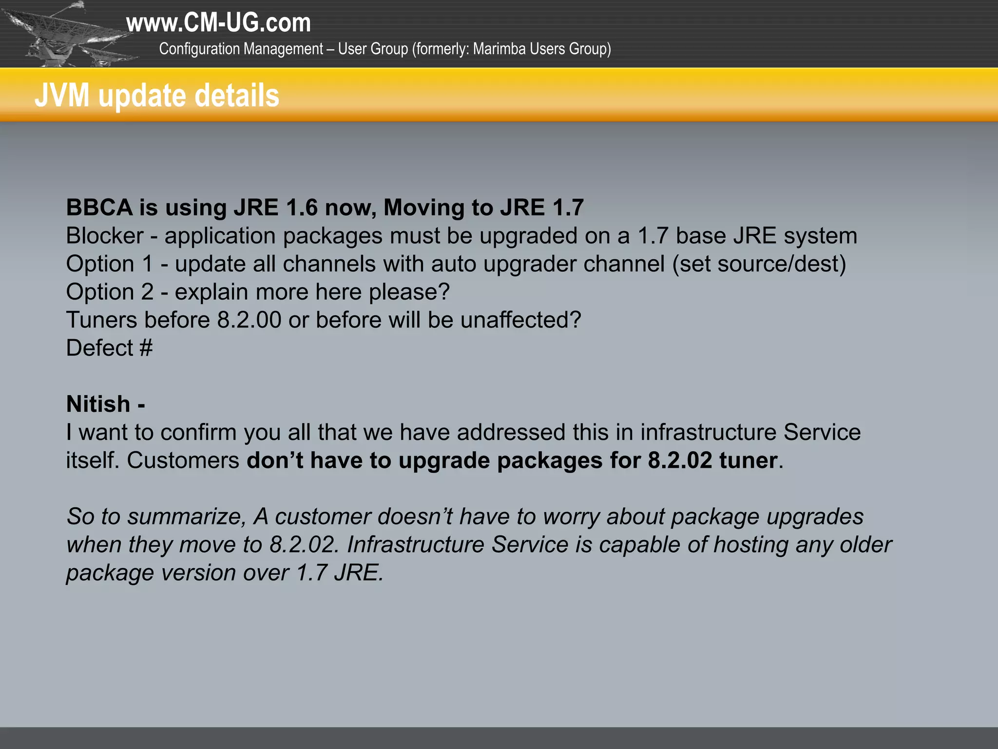 www.CM-UG.com
           Configuration Management – User Group (formerly: Marimba Users Group)


JVM update details


  BBCA is using JRE 1.6 now, Moving to JRE 1.7
  Blocker - application packages must be upgraded on a 1.7 base JRE system
  Option 1 - update all channels with auto upgrader channel (set source/dest)
  Option 2 - explain more here please?
  Tuners before 8.2.00 or before will be unaffected?
  Defect #

  Nitish -
  I want to confirm you all that we have addressed this in infrastructure Service
  itself. Customers don’t have to upgrade packages for 8.2.02 tuner.

  So to summarize, A customer doesn’t have to worry about package upgrades
  when they move to 8.2.02. Infrastructure Service is capable of hosting any older
  package version over 1.7 JRE.
 