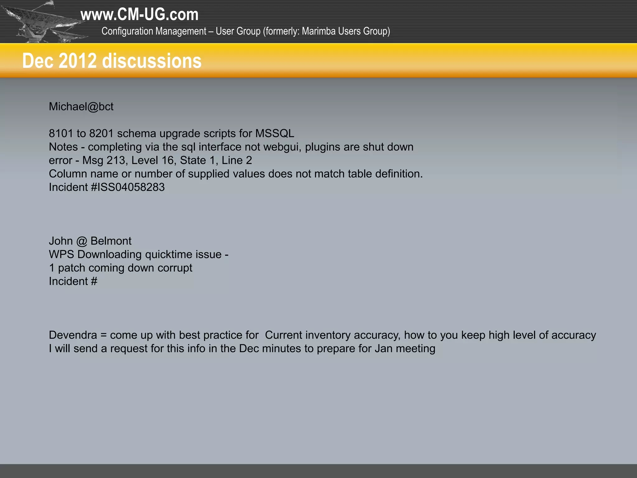 www.CM-UG.com
            Configuration Management – User Group (formerly: Marimba Users Group)


Dec 2012 discussions

  Michael@bct

  8101 to 8201 schema upgrade scripts for MSSQL
  Notes - completing via the sql interface not webgui, plugins are shut down
  error - Msg 213, Level 16, State 1, Line 2
  Column name or number of supplied values does not match table definition.
  Incident #ISS04058283



  John @ Belmont
  WPS Downloading quicktime issue -
  1 patch coming down corrupt
  Incident #



  Devendra = come up with best practice for Current inventory accuracy, how to you keep high level of accuracy
  I will send a request for this info in the Dec minutes to prepare for Jan meeting
 