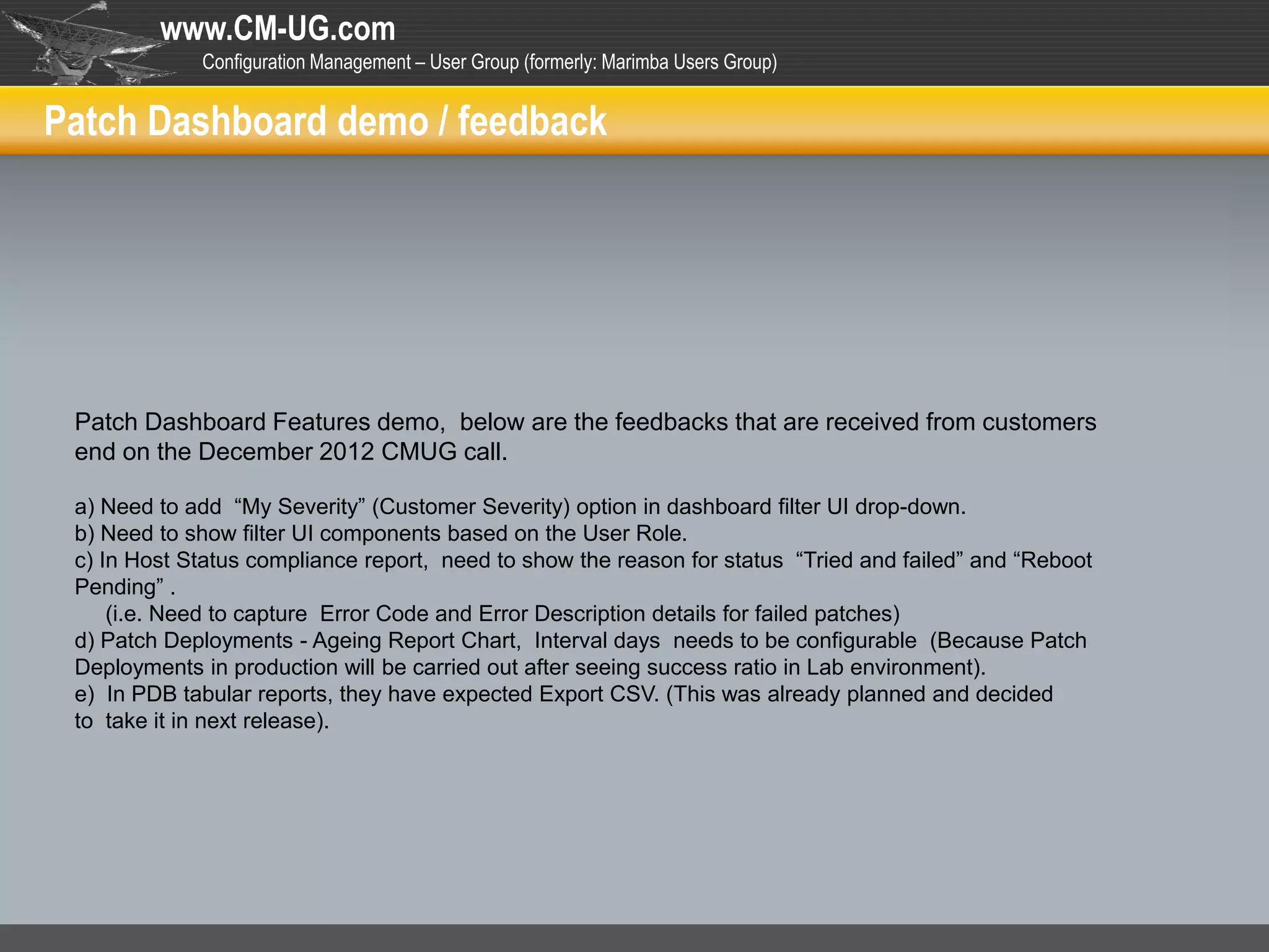 www.CM-UG.com
             Configuration Management – User Group (formerly: Marimba Users Group)


Patch Dashboard demo / feedback




 Patch Dashboard Features demo, below are the feedbacks that are received from customers
 end on the December 2012 CMUG call.

 a) Need to add “My Severity” (Customer Severity) option in dashboard filter UI drop-down.
 b) Need to show filter UI components based on the User Role.
 c) In Host Status compliance report, need to show the reason for status “Tried and failed” and “Reboot
 Pending” .
     (i.e. Need to capture Error Code and Error Description details for failed patches)
 d) Patch Deployments - Ageing Report Chart, Interval days needs to be configurable (Because Patch
 Deployments in production will be carried out after seeing success ratio in Lab environment).
 e) In PDB tabular reports, they have expected Export CSV. (This was already planned and decided
 to take it in next release).
 