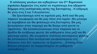 Ο σύλλογος γονέων και κηδεμόνων του 2ου δημοτικού
σχολείου Αρχανών σας καλεί να περάσουμε ένα αξέχαστο
διήμερο στις εκπληκτικές ακτές της Σαντορίνης . Η εκδρομή
θα γίνει στις 2 και 3 Αυγούστου.
Θα ξεκινήσουμε από το σχολείο μας. Από εκεί θα μας
πάρουν λεωφορεία και θα μας πάνε στο λιμάνι .Θα μπούμε
σε καραβάκια και Θα φτάσουμε στη Σαντορίνη. Θα μας
ξεναγήσουν στην περιοχή και θα δούμε από κοντά το
ηφαίστειο . Θα κατασκηνώσουμε στην παραλία και τα
βράδια θα ανάβουμε φωτιά ,θα καθόμαστε όλοι μαζί και θα
ψήνουμε κρέας .Θα γνωρίσετε πολλούς καινούριους φίλους,
θα απολαύσετε δύο εκπληκτικά ηλιοβασιλέματα στη
θάλασσα που δεν πρόκειται να ξεχάσετε….Επίσης όσοι
θέλουν μπορούν να συμμετάσχουν σε μαθήματα
κολύμβησης *.
 