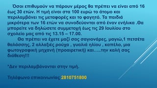 Όσοι επιθυμούν να πάρουν μέρος θα πρέπει να είναι από 16
έως 30 ετών. Η τιμή είναι στα 100 ευρώ το άτομο και
περιλαμβάνει τις μεταφορές και το φαγητό. Τα παιδιά
μικρότερα των 16 ετών να συνοδεύονται από έναν ενήλικα .Θα
μπορείτε να δηλώσετε συμμετοχή έως τις 29 Ιουλίου στο
σχολείο μας από τις 13.15 – 17.00.
Θα πρέπει να έχετε μαζί σας σαγιονάρες, μαγιώ,1 πετσέτα
θαλάσσης, 2 αλλαξιές ρούχα , γυαλιά ηλίου , καπέλο, μια
φωτογραφική μηχανή (προαιρετική) και…..την καλή σας
διάθεση!!!
*Δεν περιλαμβάνονται στην τιμή.
Τηλέφωνο επικοινωνίας 2810751800
 