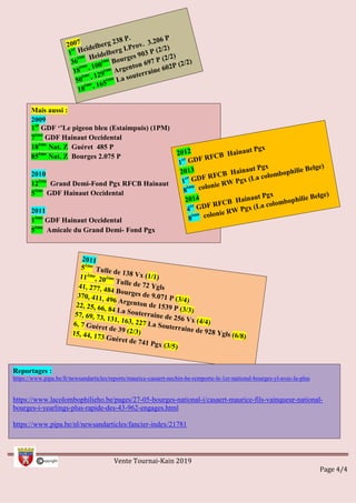 Vente Tournai-Kain 2019
Page 4/4
Mais aussi :
2009
1er
GDF ‘’Le pigeon bleu (Estaimpuis) (1PM)
7ème
GDF Hainaut Occidental
18ème
Nat. Z Guéret 485 P
85ème
Nat. Z Bourges 2.075 P
2010
12ème
Grand Demi-Fond Pgx RFCB Hainaut
5ème
GDF Hainaut Occidental
2011
1ème
GDF Hainaut Occidental
5ème
Amicale du Grand Demi- Fond Pgx
Reportages :
https://www.pipa.be/fr/newsandarticles/reports/maurice-casaert-nechin-be-remporte-le-1er-national-bourges-yl-avec-la-plus
https://www.lacolombophilieho.be/pages/27-05-bourges-national-i/casaert-maurice-fils-vainqueur-national-
bourges-i-yearlings-plus-rapide-des-43-962-engages.html
https://www.pipa.be/nl/newsandarticles/fancier-index/21781
 