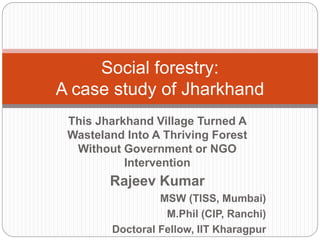 This Jharkhand Village Turned A
Wasteland Into A Thriving Forest
Without Government or NGO
Intervention
Rajeev Kumar
MSW (TISS, Mumbai)
M.Phil (CIP, Ranchi)
Doctoral Fellow, IIT Kharagpur
Social forestry:
A case study of Jharkhand
 