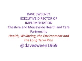 DAVE SWEENEY,
EXECUTIVE DIRECTOR OF
IMPLEMENTATION
Cheshire and Merseyside Health and Care
Partnership
Health, Wellbeing, the Environment and
the Long Term Plan
@davesween1969
 