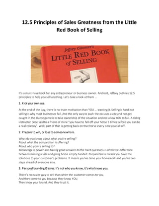 12.5 Principles of Sales Greatness from the Little
Red Book of Selling
It’s a must-have book for any entrepreneur or business owner. And in it, Jeffrey outlines 12.5
principles to help you sell anything. Let’s take a look at them …
1. Kick your own ass.
At the end of the day, there is no truer motivation than YOU … wanting it. Selling is hard; not
selling is why most businesses fail. And the only way to push the excuses aside and not get
caught in the blame game is to take ownership of the situation and not allow YOU to fail. A riding
instructor once said to a friend of mine “you have to fall off your horse 5 times before you can be
a real cowboy”. Well, part of that is getting back on that horse every time you fall off.
2. Prepare to win, or loseto someonewho is.
What do you know about what you’re selling?
About what the competition is offering?
About who you’re selling to?
Knowledge is power and having good answers to the hard questions is often the difference
between making a sale and going home empty handed. Preparedness means you have the
solutions to your customer’s problems. It means you’ve done your homework and you’re two
steps ahead of everyone else.
3. Personal branding IS sales: It’s not who you know, it’s who knows you.
There’s no easier way to sell than when the customer comes to you.
And they come to you because they know YOU.
They know your brand. And they trust it.
 