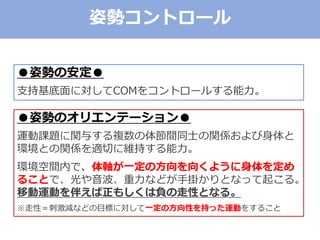 ●姿勢の安定●
支持基底面に対してCOMをコントロールする能力。
●姿勢のオリエンテーション●
運動課題に関与する複数の体節間同士の関係および身体と
環境との関係を適切に維持する能力。
環境空間内で、体軸が一定の方向を向くように身体を定め
ることで、光や音波、重力などが手掛かりとなって起こる。
移動運動を伴えば正もしくは負の走性となる。
※走性＝刺激減などの目標に対して一定の方向性を持った運動をすること
姿勢コントロール
 