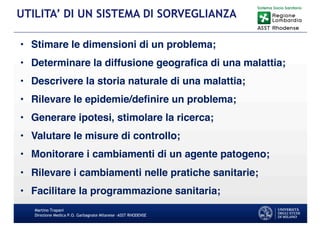 • Stimare le dimensioni di un problema;
• Determinare la diffusione geografica di una malattia;
• Descrivere la storia naturale di una malattia;
• Rilevare le epidemie/definire un problema;
• Generare ipotesi, stimolare la ricerca;
• Valutare le misure di controllo;
• Monitorare i cambiamenti di un agente patogeno;
• Rilevare i cambiamenti nelle pratiche sanitarie;
• Facilitare la programmazione sanitaria;
Martino Trapani
Direzione Medica P.O. Garbagnate Milanese –ASST RHODENSE
UTILITA’ DI UN SISTEMA DI SORVEGLIANZA
 