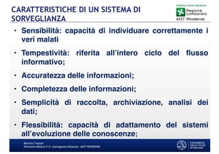 • Sensibilità: capacità di individuare correttamente i
veri malati
• Tempestività: riferita all’intero ciclo del flusso
informativo;
• Accuratezza delle informazioni;
• Completezza delle informazioni;
• Semplicità di raccolta, archiviazione, analisi dei
dati;
• Flessibilità: capacità di adattamento del sistemi
all’evoluzione delle conoscenze;
Martino Trapani
Direzione Medica P.O. Garbagnate Milanese –ASST RHODENSE
CARATTERISTICHE DI UN SISTEMA DI
SORVEGLIANZA
 