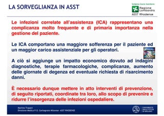 Martino Trapani
Direzione Medica P.O. Garbagnate Milanese –ASST RHODENSE
LA SORVEGLIANZA IN ASST
Le infezioni correlate all’assistenza (ICA) rappresentano una
complicanza molto frequente e di primaria importanza nella
gestione del paziente.
Le ICA comportano una maggiore sofferenza per il paziente ed
un maggior carico assistenziale per gli operatori.
A ciò si aggiunge un impatto economico dovuto ad indagini
diagnostiche, terapie farmacologiche, complicanze, aumento
delle giornate di degenza ed eventuale richiesta di risarcimento
danni.
È necessario dunque mettere in atto interventi di prevenzione,
di seguito riportati, coordinate tra loro, allo scopo di prevenire e
ridurre l’insorgenza delle infezioni ospedaliere.
 
