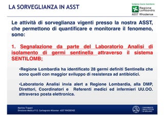 Martino Trapani
Direzione Medica P.O. Garbagnate Milanese –ASST RHODENSE
LA SORVEGLIANZA IN ASST
Le attività di sorveglianza vigenti presso la nostra ASST,
che permettono di quantificare e monitorare il fenomeno,
sono:
1. Segnalazione da parte del Laboratorio Analisi di
isolamento di germi sentinella attraverso il sistema
SENTILOMB;
•Regione Lombardia ha identificato 28 germi definiti Sentinella che
sono quelli con maggior sviluppo di resistenza ad antibiotici.
•Laboratorio Analisi invia alert a Regione Lombardia, alla DMP,
Direttori, Coordinatori e Referenti medici ed infermieri UU.OO.
attraverso posta elettronica.
 