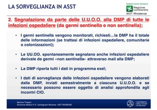 Martino Trapani
Direzione Medica P.O. Garbagnate Milanese –ASST RHODENSE
LA SORVEGLIANZA IN ASST
2. Segnalazione da parte delle U.U.O.O. alla DMP di tutte le
infezioni ospedaliere (da germi sentinella e non sentinella);
• I germi sentinella vengono monitorati, richiesti…la DMP ha il totale
delle informazioni (se trattasi di infezioni ospedaliere, comunitarie
o colonizzazioni);
• Le UU.OO. spontaneamente segnalano anche infezioni ospedaliere
derivate da germi «non sentinella» attraverso mail alla DMP;
• La DMP riporta tutti i dati in programma exel;
• I dati di sorveglianza delle infezioni ospedaliere vengono elaborati
dalla DMP, inviati semestralmente a ciascuna U.U.O.O. e se
necessario possono essere oggetto di analisi approfondita agli
incontri CIO.
 