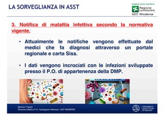 Martino Trapani
Direzione Medica P.O. Garbagnate Milanese –ASST RHODENSE
LA SORVEGLIANZA IN ASST
3. Notiﬁca di malattia infettiva secondo la normativa
vigente.
• Attualmente le notiﬁche vengono effettuate dal
medici che fa diagnosi attraverso un portale
regionale e carta Siss.
• I dati vengono incrociati con le infezioni sviluppate
presso il P.O. di appartenenza della DMP.
 