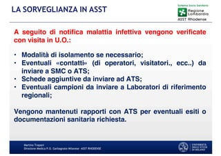 Martino Trapani
Direzione Medica P.O. Garbagnate Milanese –ASST RHODENSE
LA SORVEGLIANZA IN ASST
A seguito di notiﬁca malattia infettiva vengono veriﬁcate
con visita in U.O.:
• Modalità di isolamento se necessario;
• Eventuali «contatti» (di operatori, visitatori., ecc..) da
inviare a SMC o ATS;
• Schede aggiuntive da inviare ad ATS;
• Eventuali campioni da inviare a Laboratori di riferimento
regionali;
Vengono mantenuti rapporti con ATS per eventuali esiti o
documentazioni sanitaria richiesta.
 