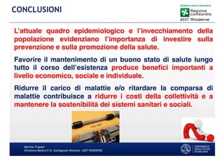L’attuale quadro epidemiologico e l’invecchiamento della
popolazione evidenziano l’importanza di investire sulla
prevenzione e sulla promozione della salute.
Favorire il mantenimento di un buono stato di salute lungo
tutto il corso dell’esistenza produce benefici importanti a
livello economico, sociale e individuale.
Ridurre il carico di malattie e/o ritardare la comparsa di
malattie contribuisce a ridurre i costi della collettività e a
mantenere la sostenibilità dei sistemi sanitari e sociali.
Martino Trapani
Direzione Medica P.O. Garbagnate Milanese –ASST RHODENSE
CONCLUSIONI
 