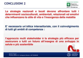 Le strategie nazionali e locali devono affrontare tutti i
determinanti socioculturali, ambientali, relazionali ed emotivi
che influenzano lo stile di vita e l’insorgenza della malattia
E’ necessaria un’ottica intersettoriale, con il coinvolgimento
di tutti gli ambiti di competenza :
l’approccio multi stakeholder è la strategia più efficace per
assicurare a tutti un futuro all’insegna di uno sviluppo in
salute e più sostenibile
Martino Trapani
Direzione Medica P.O. Garbagnate Milanese –ASST RHODENSE
CONCLUSIONI 2
 