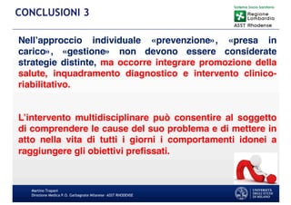 Nell’approccio individuale «prevenzione», «presa in
carico», «gestione» non devono essere considerate
strategie distinte, ma occorre integrare promozione della
salute, inquadramento diagnostico e intervento clinico-
riabilitativo.
L’intervento multidisciplinare può consentire al soggetto
di comprendere le cause del suo problema e di mettere in
atto nella vita di tutti i giorni i comportamenti idonei a
raggiungere gli obiettivi prefissati.
Martino Trapani
Direzione Medica P.O. Garbagnate Milanese –ASST RHODENSE
CONCLUSIONI 3
 