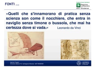 «Quelli che s'innamorano di pratica senza
scienza son come il nocchiere, che entra in
naviglio senza timone o bussola, che mai ha
certezza dove si vada.» Leonardo da Vinci
Martino Trapani
Direzione Medica P.O. Garbagnate Milanese –ASST RHODENSE
FONTI ….
 