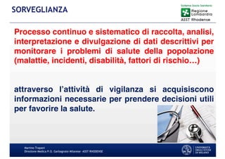 Processo continuo e sistematico di raccolta, analisi,
interpretazione e divulgazione di dati descrittivi per
monitorare i problemi di salute della popolazione
(malattie, incidenti, disabilità, fattori di rischio…)
attraverso l’attività di vigilanza si acquisiscono
informazioni necessarie per prendere decisioni utili
per favorire la salute.
Martino Trapani
Direzione Medica P.O. Garbagnate Milanese –ASST RHODENSE
SORVEGLIANZA
 