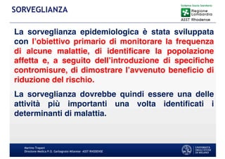 La sorveglianza epidemiologica è stata sviluppata
con l’obiettivo primario di monitorare la frequenza
di alcune malattie, di identiﬁcare la popolazione
affetta e, a seguito dell’introduzione di speciﬁche
contromisure, di dimostrare l’avvenuto beneﬁcio di
riduzione del rischio.
La sorveglianza dovrebbe quindi essere una delle
attività più importanti una volta identiﬁcati i
determinanti di malattia.
Martino Trapani
Direzione Medica P.O. Garbagnate Milanese –ASST RHODENSE
SORVEGLIANZA
 